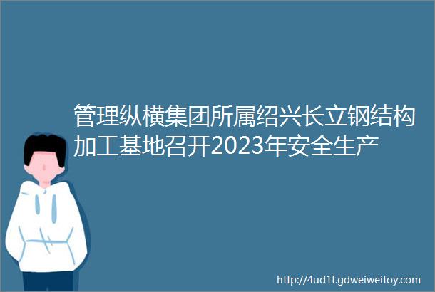 管理纵横集团所属绍兴长立钢结构加工基地召开2023年安全生产工作会议